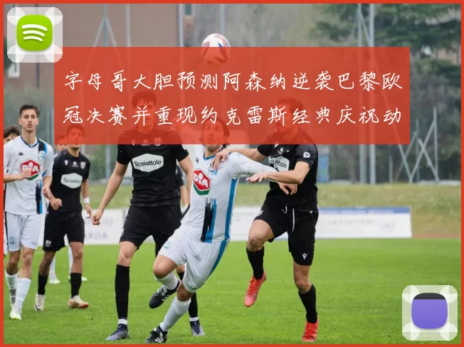 字母哥大胆预测阿森纳逆袭巴黎欧冠决赛并重现约克雷斯经典庆祝动作