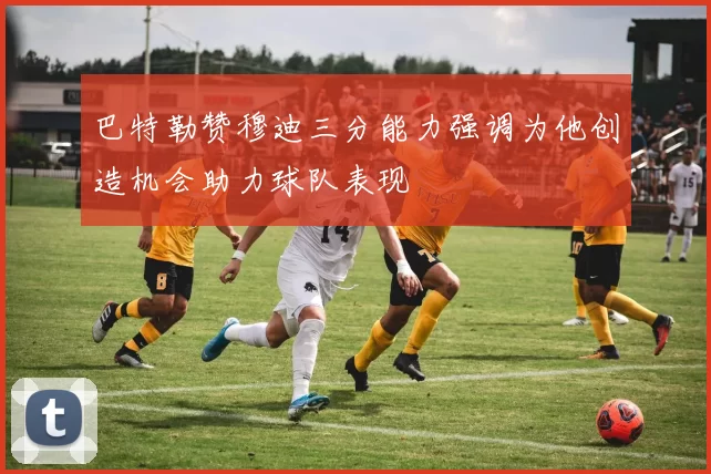 巴特勒赞穆迪三分能力强调为他创造机会助力球队表现