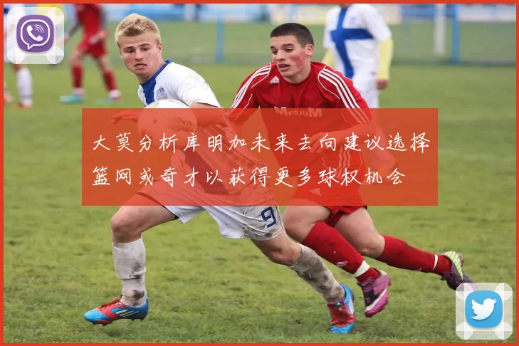 大莫分析库明加未来去向建议选择篮网或奇才以获得更多球权机会