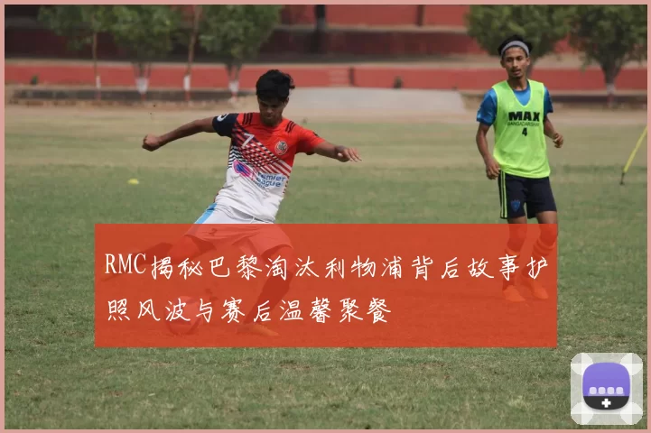 RMC揭秘巴黎淘汰利物浦背后故事护照风波与赛后温馨聚餐