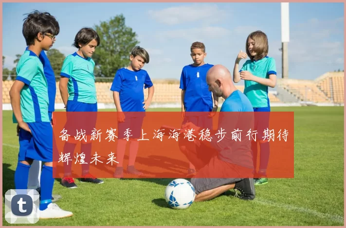 备战新赛季上海海港稳步前行期待辉煌未来