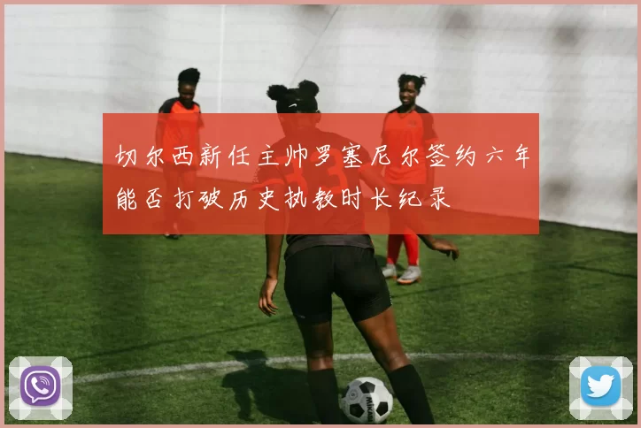 切尔西新任主帅罗塞尼尔签约六年能否打破历史执教时长纪录