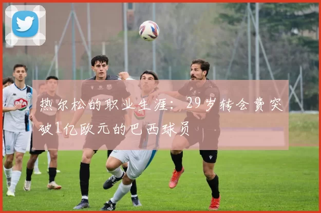 热尔松的职业生涯：29岁转会费突破1亿欧元的巴西球员