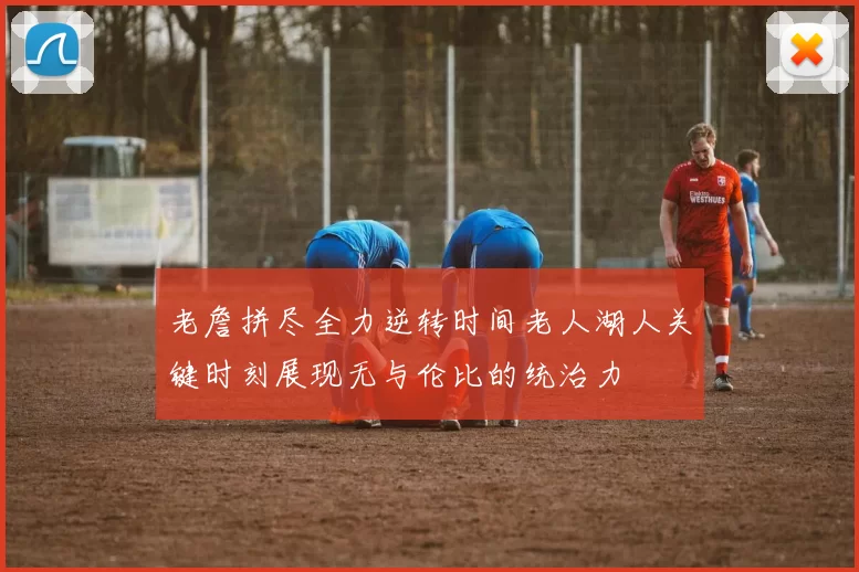 老詹拼尽全力逆转时间老人湖人关键时刻展现无与伦比的统治力