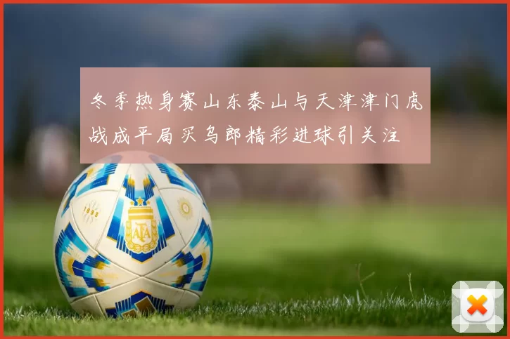 冬季热身赛山东泰山与天津津门虎战成平局买乌郎精彩进球引关注