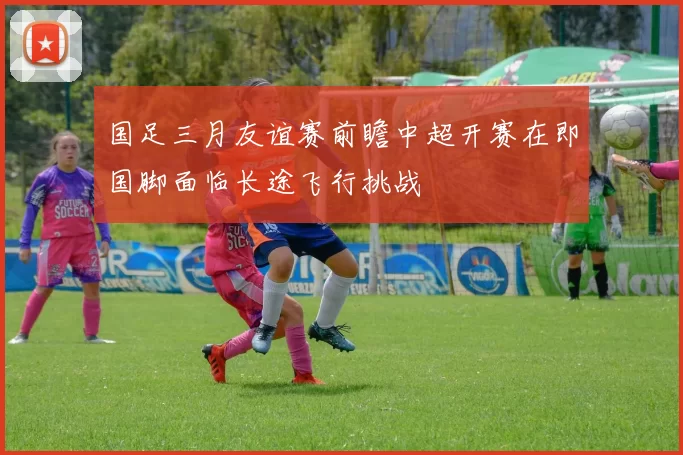 国足三月友谊赛前瞻中超开赛在即国脚面临长途飞行挑战