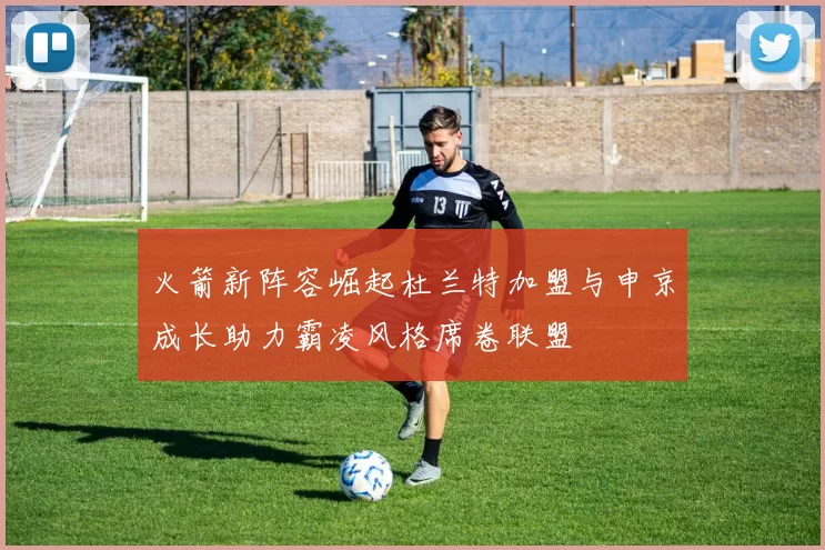 火箭新阵容崛起杜兰特加盟与申京成长助力霸凌风格席卷联盟