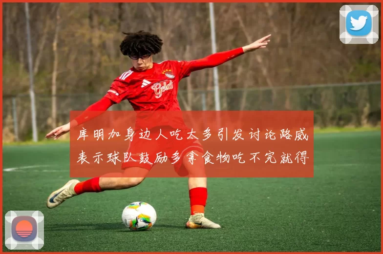 库明加身边人吃太多引发讨论路威表示球队鼓励多拿食物吃不完就得扔掉