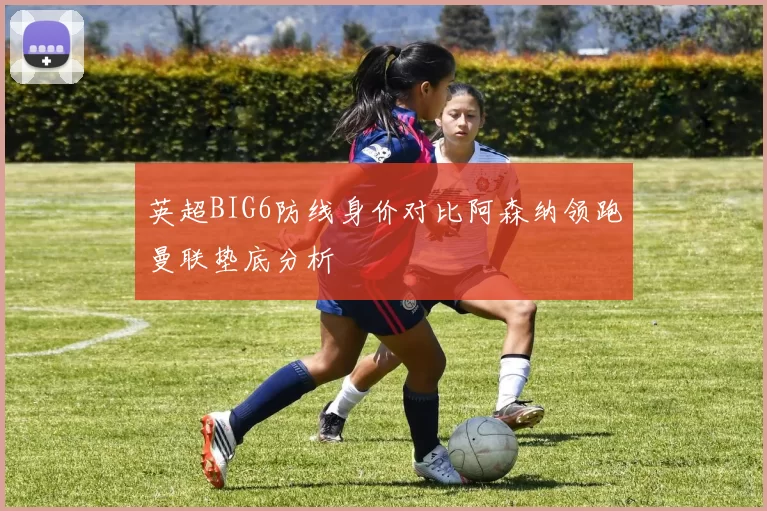 英超BIG6防线身价对比阿森纳领跑曼联垫底分析