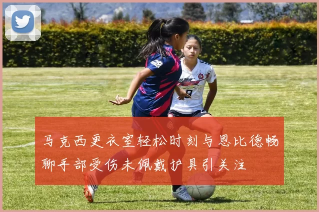 马克西更衣室轻松时刻与恩比德畅聊手部受伤未佩戴护具引关注